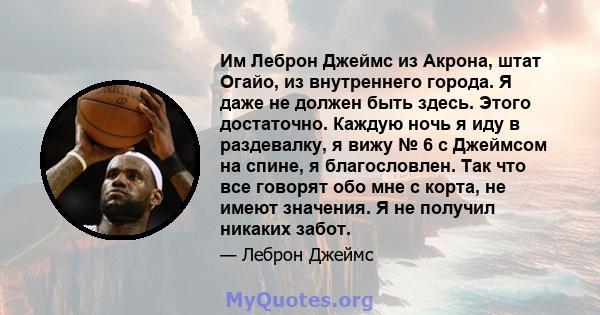 Им Леброн Джеймс из Акрона, штат Огайо, из внутреннего города. Я даже не должен быть здесь. Этого достаточно. Каждую ночь я иду в раздевалку, я вижу № 6 с Джеймсом на спине, я благословлен. Так что все говорят обо мне с 