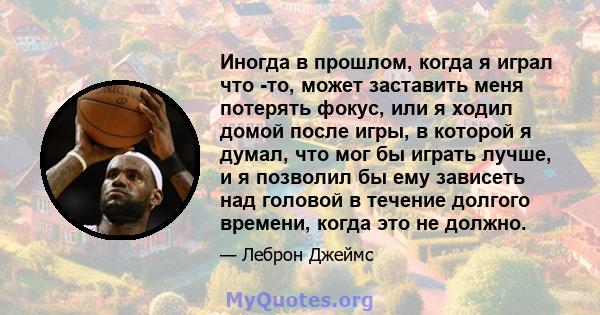 Иногда в прошлом, когда я играл что -то, может заставить меня потерять фокус, или я ходил домой после игры, в которой я думал, что мог бы играть лучше, и я позволил бы ему зависеть над головой в течение долгого времени, 