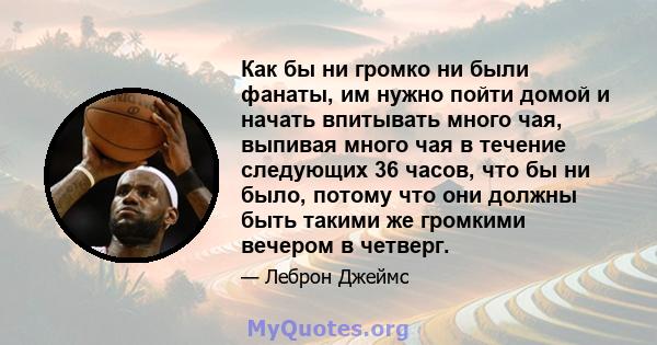 Как бы ни громко ни были фанаты, им нужно пойти домой и начать впитывать много чая, выпивая много чая в течение следующих 36 часов, что бы ни было, потому что они должны быть такими же громкими вечером в четверг.