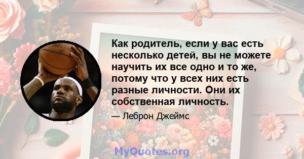 Как родитель, если у вас есть несколько детей, вы не можете научить их все одно и то же, потому что у всех них есть разные личности. Они их собственная личность.