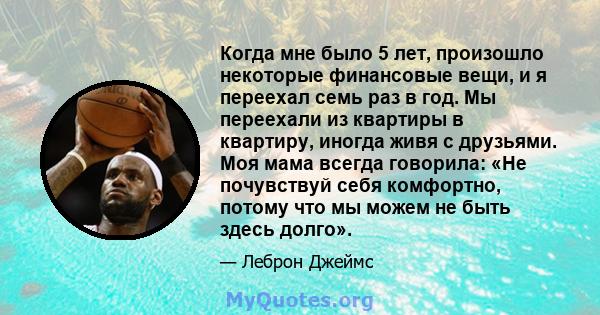 Когда мне было 5 лет, произошло некоторые финансовые вещи, и я переехал семь раз в год. Мы переехали из квартиры в квартиру, иногда живя с друзьями. Моя мама всегда говорила: «Не почувствуй себя комфортно, потому что мы 