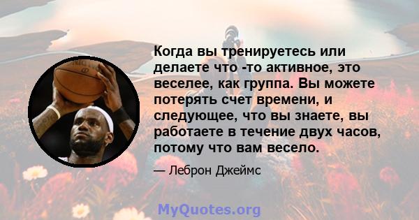 Когда вы тренируетесь или делаете что -то активное, это веселее, как группа. Вы можете потерять счет времени, и следующее, что вы знаете, вы работаете в течение двух часов, потому что вам весело.