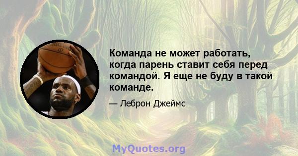 Команда не может работать, когда парень ставит себя перед командой. Я еще не буду в такой команде.