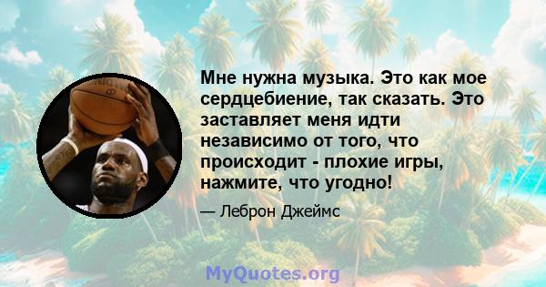 Мне нужна музыка. Это как мое сердцебиение, так сказать. Это заставляет меня идти независимо от того, что происходит - плохие игры, нажмите, что угодно!