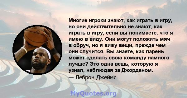 Многие игроки знают, как играть в игру, но они действительно не знают, как играть в игру, если вы понимаете, что я имею в виду. Они могут положить мяч в обруч, но я вижу вещи, прежде чем они случится. Вы знаете, как