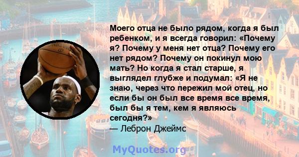 Моего отца не было рядом, когда я был ребенком, и я всегда говорил: «Почему я? Почему у меня нет отца? Почему его нет рядом? Почему он покинул мою мать? Но когда я стал старше, я выглядел глубже и подумал: «Я не знаю,