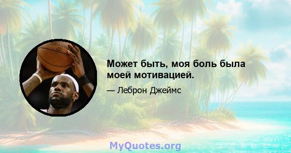 Может быть, моя боль была моей мотивацией.