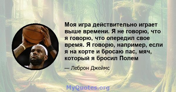 Моя игра действительно играет выше времени. Я не говорю, что я говорю, что опередил свое время. Я говорю, например, если я на корте и бросаю пас, мяч, который я бросил Полем