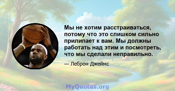 Мы не хотим расстраиваться, потому что это слишком сильно прилипает к вам. Мы должны работать над этим и посмотреть, что мы сделали неправильно.