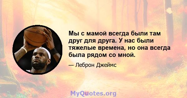 Мы с мамой всегда были там друг для друга. У нас были тяжелые времена, но она всегда была рядом со мной.