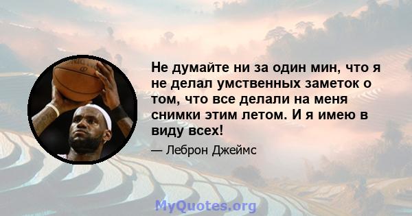 Не думайте ни за один мин, что я не делал умственных заметок о том, что все делали на меня снимки этим летом. И я имею в виду всех!