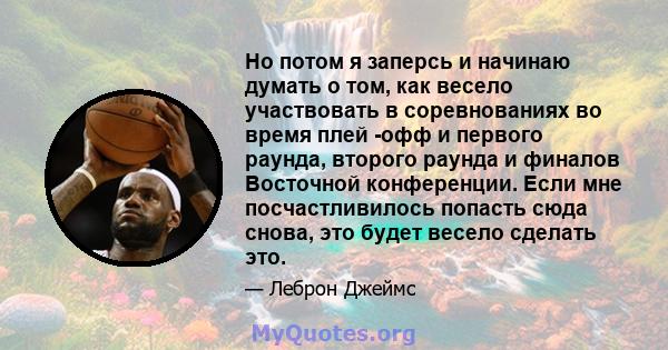 Но потом я заперсь и начинаю думать о том, как весело участвовать в соревнованиях во время плей -офф и первого раунда, второго раунда и финалов Восточной конференции. Если мне посчастливилось попасть сюда снова, это