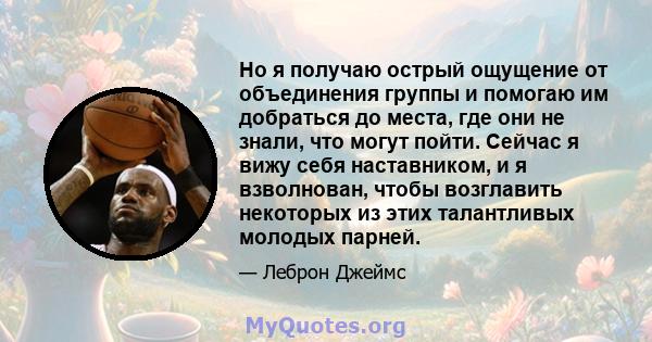 Но я получаю острый ощущение от объединения группы и помогаю им добраться до места, где они не знали, что могут пойти. Сейчас я вижу себя наставником, и я взволнован, чтобы возглавить некоторых из этих талантливых