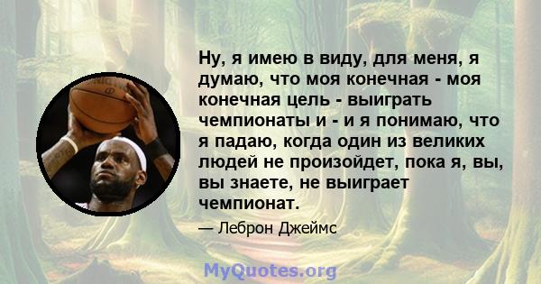 Ну, я имею в виду, для меня, я думаю, что моя конечная - моя конечная цель - выиграть чемпионаты и - и я понимаю, что я падаю, когда один из великих людей не произойдет, пока я, вы, вы знаете, не выиграет чемпионат.