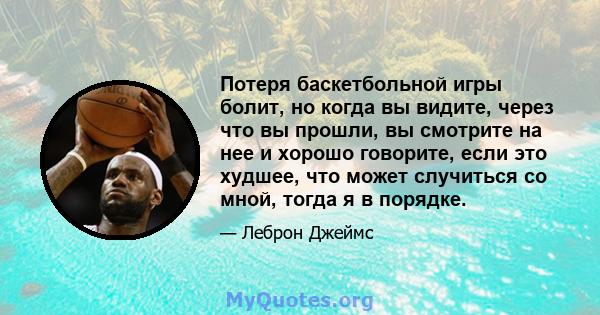 Потеря баскетбольной игры болит, но когда вы видите, через что вы прошли, вы смотрите на нее и хорошо говорите, если это худшее, что может случиться со мной, тогда я в порядке.