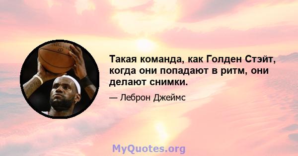 Такая команда, как Голден Стэйт, когда они попадают в ритм, они делают снимки.