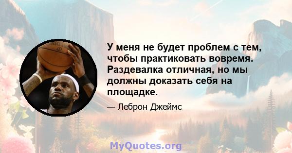 У меня не будет проблем с тем, чтобы практиковать вовремя. Раздевалка отличная, но мы должны доказать себя на площадке.