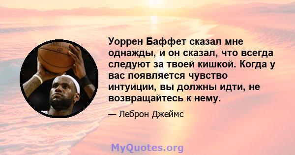 Уоррен Баффет сказал мне однажды, и он сказал, что всегда следуют за твоей кишкой. Когда у вас появляется чувство интуиции, вы должны идти, не возвращайтесь к нему.