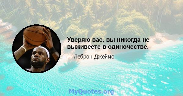 Уверяю вас, вы никогда не выживеете в одиночестве.