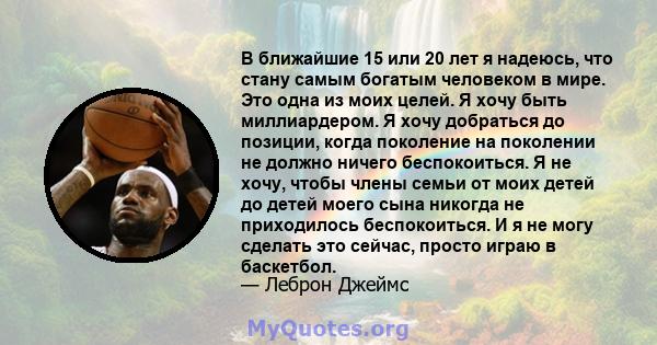 В ближайшие 15 или 20 лет я надеюсь, что стану самым богатым человеком в мире. Это одна из моих целей. Я хочу быть миллиардером. Я хочу добраться до позиции, когда поколение на поколении не должно ничего беспокоиться. Я 