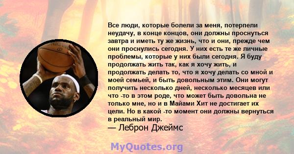 Все люди, которые болели за меня, потерпели неудачу, в конце концов, они должны проснуться завтра и иметь ту же жизнь, что и они, прежде чем они проснулись сегодня. У них есть те же личные проблемы, которые у них были