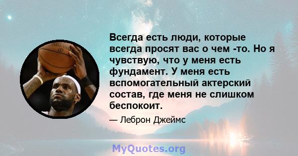 Всегда есть люди, которые всегда просят вас о чем -то. Но я чувствую, что у меня есть фундамент. У меня есть вспомогательный актерский состав, где меня не слишком беспокоит.