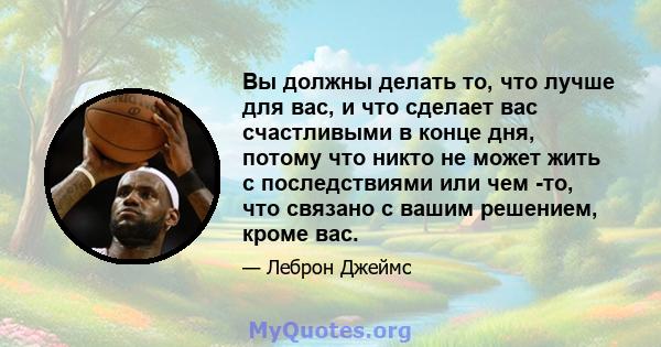 Вы должны делать то, что лучше для вас, и что сделает вас счастливыми в конце дня, потому что никто не может жить с последствиями или чем -то, что связано с вашим решением, кроме вас.