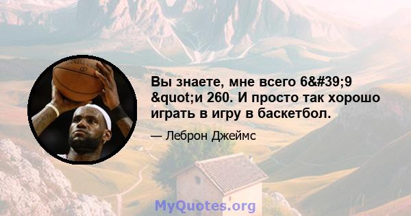 Вы знаете, мне всего 6'9 "и 260. И просто так хорошо играть в игру в баскетбол.