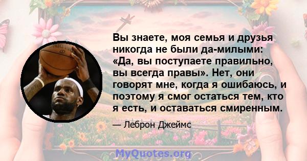 Вы знаете, моя семья и друзья никогда не были да-милыми: «Да, вы поступаете правильно, вы всегда правы». Нет, они говорят мне, когда я ошибаюсь, и поэтому я смог остаться тем, кто я есть, и оставаться смиренным.