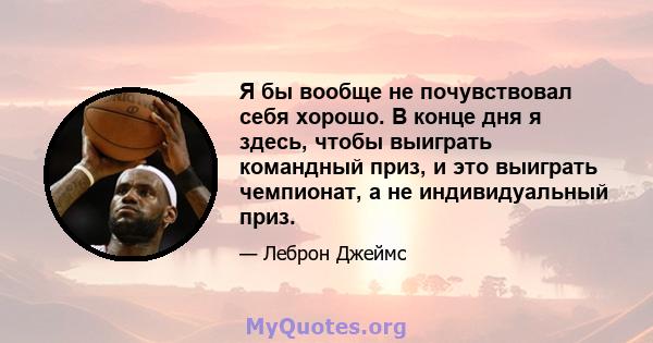 Я бы вообще не почувствовал себя хорошо. В конце дня я здесь, чтобы выиграть командный приз, и это выиграть чемпионат, а не индивидуальный приз.