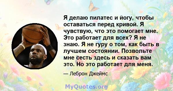 Я делаю пилатес и йогу, чтобы оставаться перед кривой. Я чувствую, что это помогает мне. Это работает для всех? Я не знаю. Я не гуру о том, как быть в лучшем состоянии. Позвольте мне сесть здесь и сказать вам это. Но