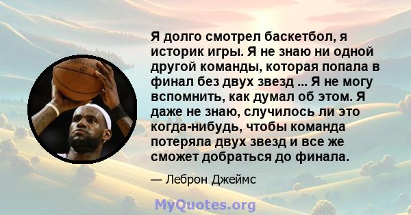 Я долго смотрел баскетбол, я историк игры. Я не знаю ни одной другой команды, которая попала в финал без двух звезд ... Я не могу вспомнить, как думал об этом. Я даже не знаю, случилось ли это когда-нибудь, чтобы