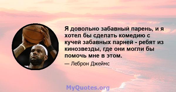 Я довольно забавный парень, и я хотел бы сделать комедию с кучей забавных парней - ребят из кинозвезды, где они могли бы помочь мне в этом.