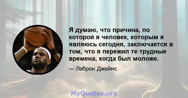 Я думаю, что причина, по которой я человек, которым я являюсь сегодня, заключается в том, что я пережил те трудные времена, когда был моложе.