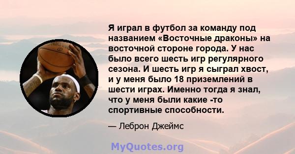 Я играл в футбол за команду под названием «Восточные драконы» на восточной стороне города. У нас было всего шесть игр регулярного сезона. И шесть игр я сыграл хвост, и у меня было 18 приземлений в шести играх. Именно