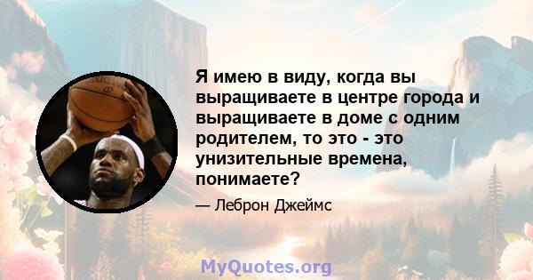 Я имею в виду, когда вы выращиваете в центре города и выращиваете в доме с одним родителем, то это - это унизительные времена, понимаете?