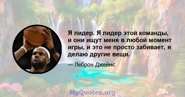 Я лидер. Я лидер этой команды, и они ищут меня в любой момент игры, и это не просто забивает, я делаю другие вещи.