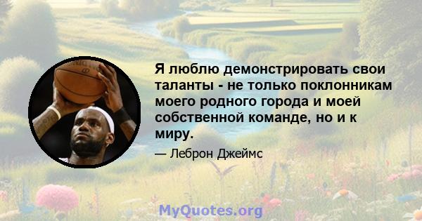 Я люблю демонстрировать свои таланты - не только поклонникам моего родного города и моей собственной команде, но и к миру.