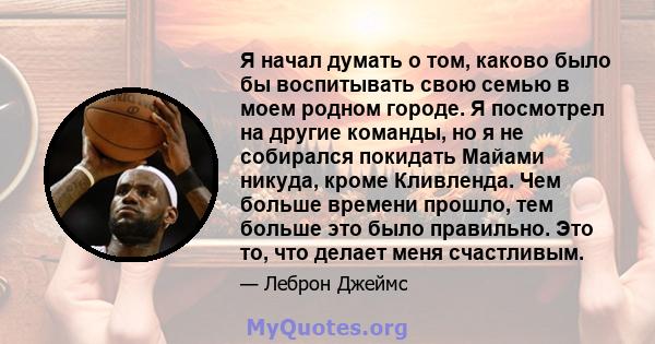 Я начал думать о том, каково было бы воспитывать свою семью в моем родном городе. Я посмотрел на другие команды, но я не собирался покидать Майами никуда, кроме Кливленда. Чем больше времени прошло, тем больше это было