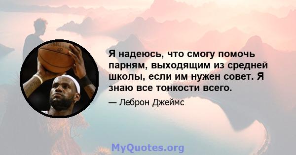 Я надеюсь, что смогу помочь парням, выходящим из средней школы, если им нужен совет. Я знаю все тонкости всего.