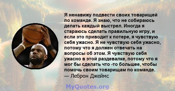 Я ненавижу подвести своих товарищей по команде. Я знаю, что не собираюсь делать каждый выстрел. Иногда я стараюсь сделать правильную игру, и если это приводит к потере, я чувствую себя ужасно. Я не чувствую себя ужасно, 