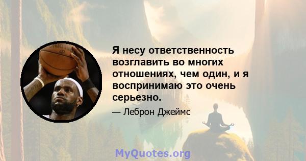 Я несу ответственность возглавить во многих отношениях, чем один, и я воспринимаю это очень серьезно.