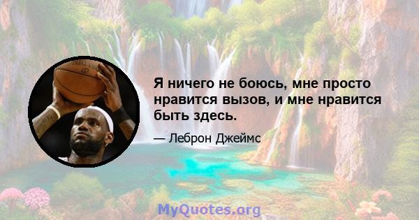 Я ничего не боюсь, мне просто нравится вызов, и мне нравится быть здесь.