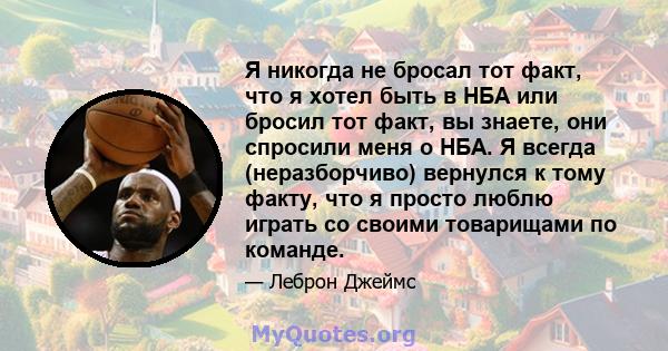 Я никогда не бросал тот факт, что я хотел быть в НБА или бросил тот факт, вы знаете, они спросили меня о НБА. Я всегда (неразборчиво) вернулся к тому факту, что я просто люблю играть со своими товарищами по команде.