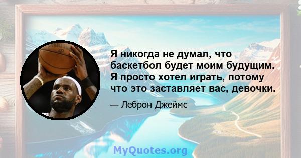 Я никогда не думал, что баскетбол будет моим будущим. Я просто хотел играть, потому что это заставляет вас, девочки.