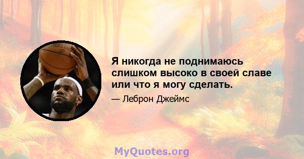 Я никогда не поднимаюсь слишком высоко в своей славе или что я могу сделать.