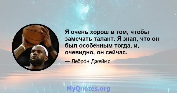 Я очень хорош в том, чтобы замечать талант. Я знал, что он был особенным тогда, и, очевидно, он сейчас.