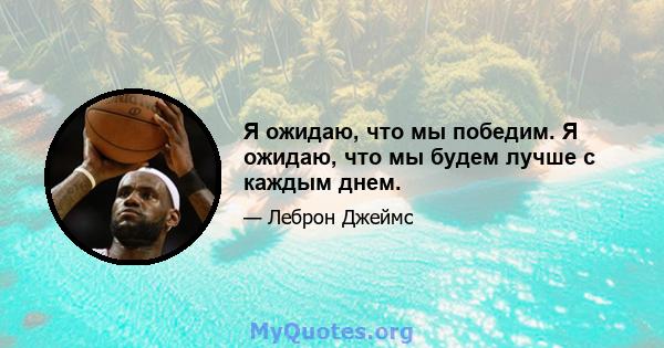 Я ожидаю, что мы победим. Я ожидаю, что мы будем лучше с каждым днем.