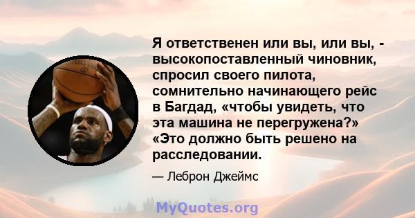 Я ответственен или вы, или вы, - высокопоставленный чиновник, спросил своего пилота, сомнительно начинающего рейс в Багдад, «чтобы увидеть, что эта машина не перегружена?» «Это должно быть решено на расследовании.