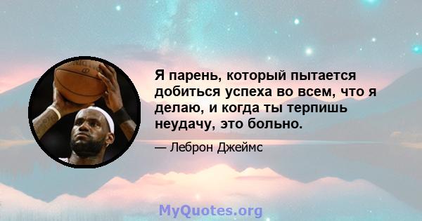 Я парень, который пытается добиться успеха во всем, что я делаю, и когда ты терпишь неудачу, это больно.